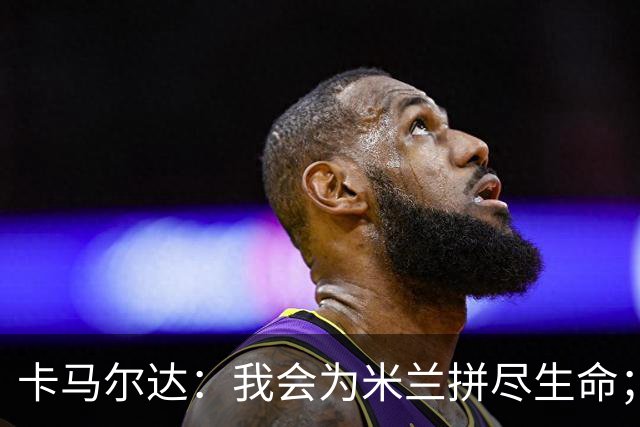卡马尔达：我会为米兰拼尽生命；梅开二度很开心但这只是起点