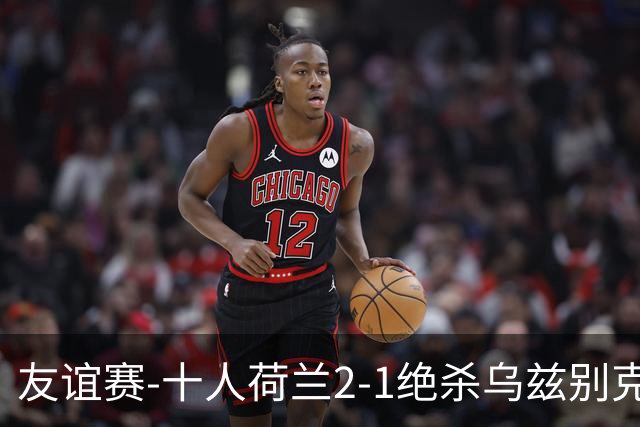友谊赛-十人荷兰2-1绝杀乌兹别克斯坦 加克波双响+补时读秒点射