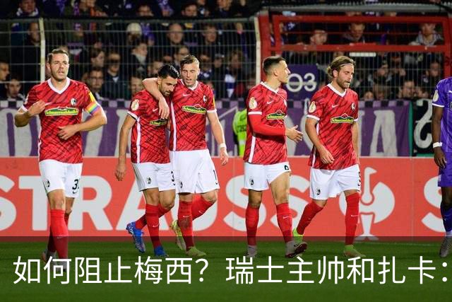 如何阻止梅西？瑞士主帅&扎卡：作为一个集体移动 尽量让他少拿球