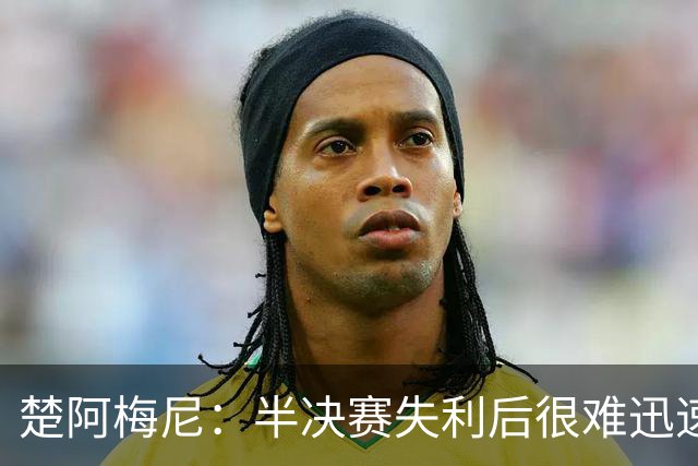 楚阿梅尼：半决赛失利后很难迅速调整心态，没赢下这场很失望
