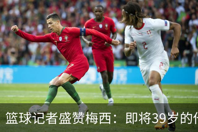篮球记者盛赞梅西：即将39岁的他依旧无与伦比 梅西之后再无梅西
