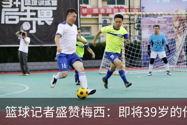 篮球记者盛赞梅西：即将39岁的他依旧无与伦比 梅西之后再无梅西