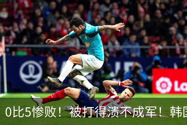 0比5惨败！被打得溃不成军！韩国男足被上一课，世界杯送分童子？