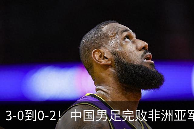 3-0到0-2！中国男足完败非洲亚军 丢掉小组榜首 世界杯出线难度反转